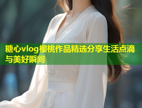 糖心vlog樱桃作品精选分享生活点滴与美好瞬间  第1张