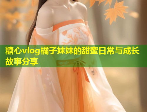 糖心vlog橘子妹妹的甜蜜日常与成长故事分享  第1张