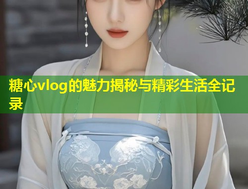 糖心vlog的魅力揭秘与精彩生活全记录  第1张