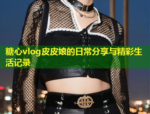 糖心vlog皮皮娘的日常分享与精彩生活记录 第1张 糖心vlog皮皮娘的日常分享与精彩生活记录 第1张