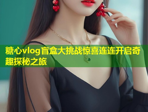 糖心vlog盲盒大挑战惊喜连连开启奇趣探秘之旅 第1张 糖心vlog盲盒大挑战惊喜连连开启奇趣探秘之旅 第1张