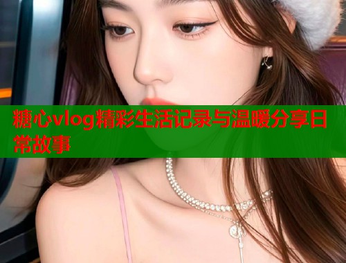 糖心vlog精彩生活记录与温暖分享日常故事  第1张