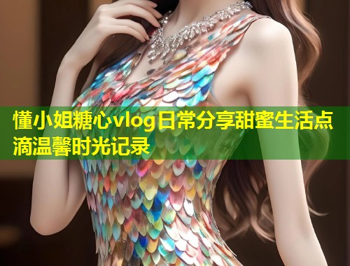 懂小姐糖心vlog日常分享甜蜜生活点滴温馨时光记录  第1张