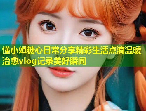 懂小姐糖心日常分享精彩生活点滴温暖治愈vlog记录美好瞬间  第1张