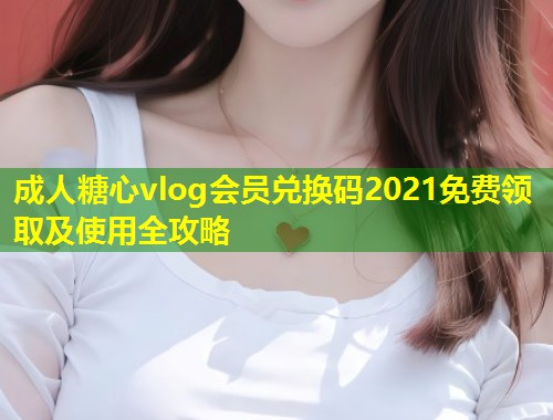 成人糖心vlog会员兑换码2021免费领取及使用全攻略  第1张