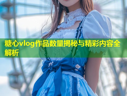 糖心vlog作品数量揭秘与精彩内容全解析 第1张 糖心vlog作品数量揭秘与精彩内容全解析 第1张