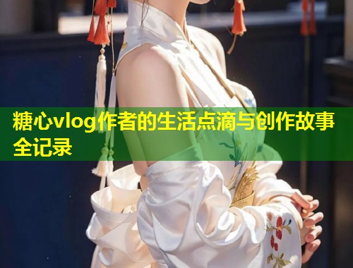 糖心vlog作者的生活点滴与创作故事全记录  第1张