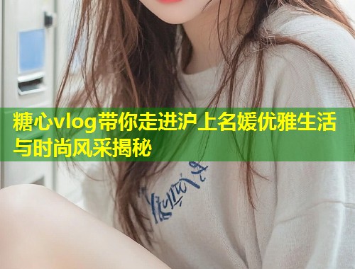 糖心vlog带你走进沪上名媛优雅生活与时尚风采揭秘  第1张