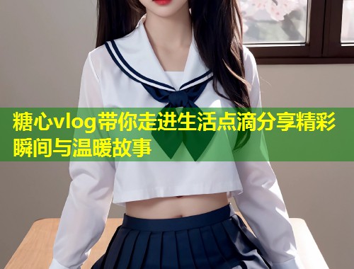 糖心vlog带你走进生活点滴分享精彩瞬间与温暖故事  第1张