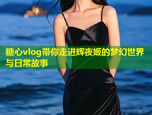 糖心vlog带你走进辉夜姬的梦幻世界与日常故事  第1张