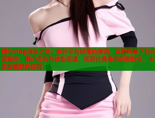 糖心vlog消失之谜:解析平台陨落的原因、监管风暴下的内容整改、用户流失与转型困境、同质化竞争与创新缺失、未来发展趋势探究 第2张 糖心vlog消失之谜:解析平台陨落的原因、监管风暴下的内容整改、用户流失与转型困境、同质化竞争与创新缺失、未来发展趋势探究 第2张