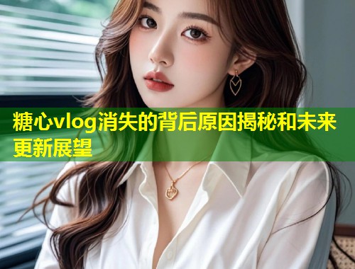 糖心vlog消失的背后原因揭秘和未来更新展望  第1张