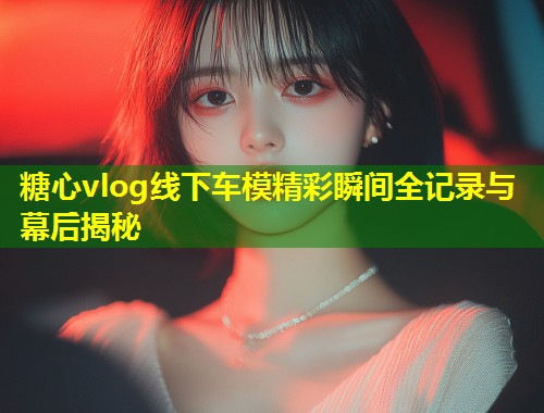 糖心vlog线下车模精彩瞬间全记录与幕后揭秘  第1张