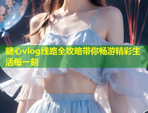 糖心vlog线路全攻略带你畅游精彩生活每一刻  第1张