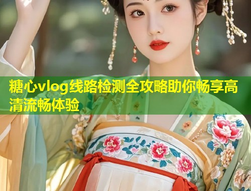 糖心vlog线路检测全攻略助你畅享高清流畅体验  第1张