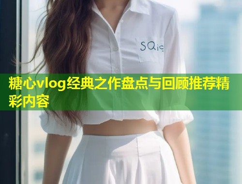 糖心vlog经典之作盘点与回顾推荐精彩内容 第2张 糖心vlog经典之作盘点与回顾推荐精彩内容 第2张