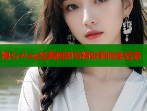 糖心vlog经典回顾与精彩瞬间全纪录  第2张