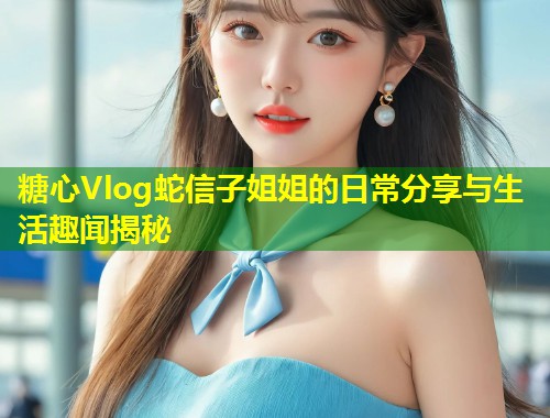 糖心Vlog蛇信子姐姐的日常分享与生活趣闻揭秘  第1张