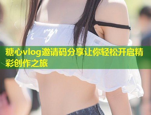 糖心vlog邀请码分享让你轻松开启精彩创作之旅  第2张