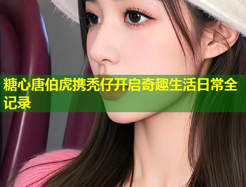 糖心唐伯虎携秃仔开启奇趣生活日常全记录  第1张