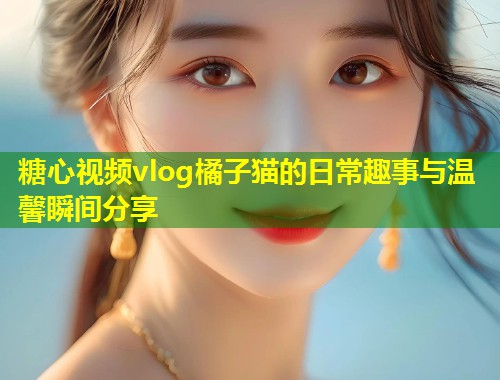 糖心视频vlog橘子猫的日常趣事与温馨瞬间分享  第1张