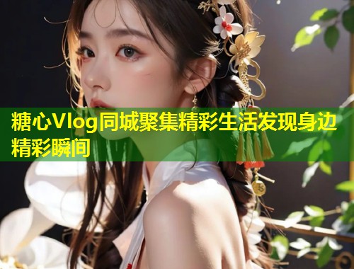 糖心Vlog同城聚集精彩生活发现身边精彩瞬间  第1张
