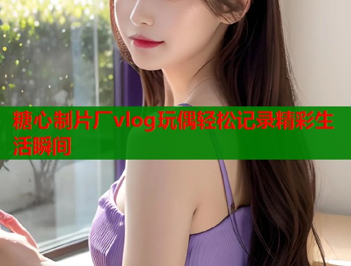 糖心制片厂vlog玩偶轻松记录精彩生活瞬间  第2张