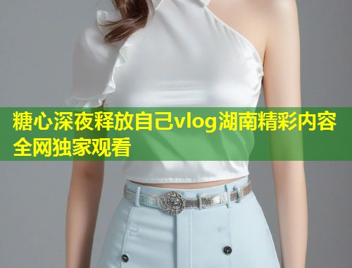 糖心深夜释放自己vlog湖南精彩内容全网独家观看  第1张